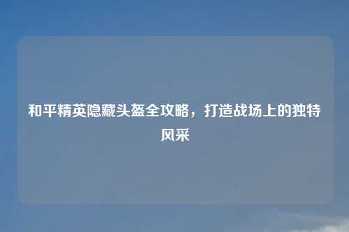 和平精英隐藏头盔全攻略，打造战场上的独特风采