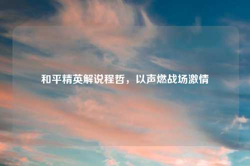 和平精英解说程哲，以声燃战场激情