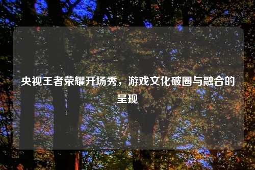 央视王者荣耀开场秀，游戏文化破圈与融合的呈现