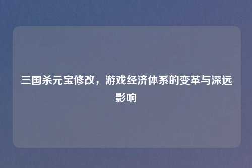 三国杀元宝修改，游戏经济体系的变革与深远影响