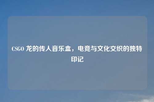 CSGO 龙的传人音乐盒,电竞与文化交织的独特印记