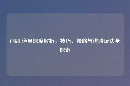 CSGO 道具深度解析，技巧、策略与进阶玩法全探索