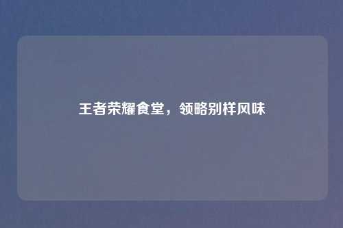 王者荣耀食堂,领略别样风味