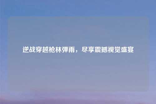 逆战穿越枪林弹雨，尽享震撼视觉盛宴