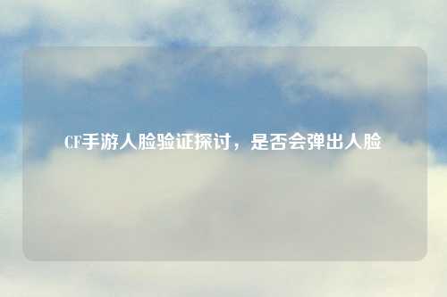 CF手游人脸验证探讨，是否会弹出人脸