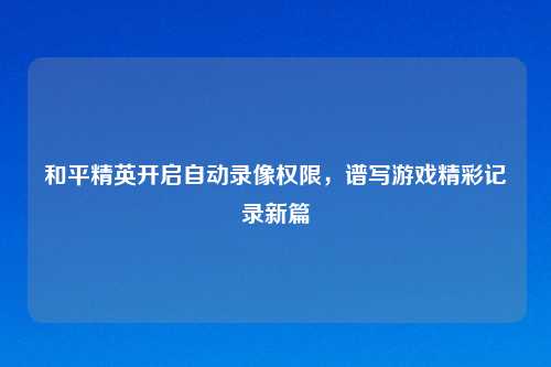 和平精英开启自动录像权限，谱写游戏精彩记录新篇