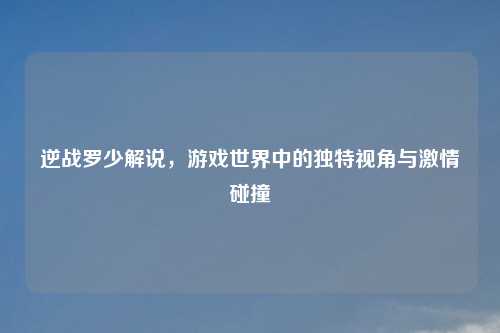 逆战罗少解说，游戏世界中的独特视角与激情碰撞