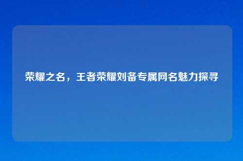 荣耀之名，王者荣耀刘备专属网名魅力探寻