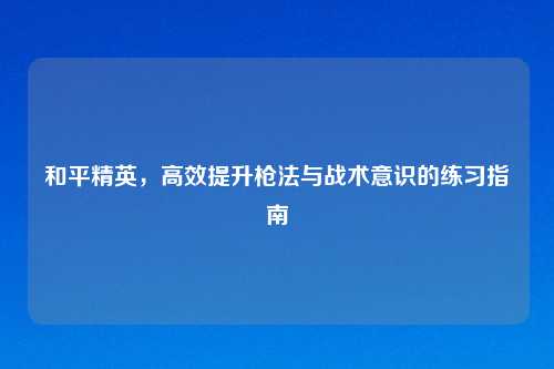 和平精英，高效提升枪法与战术意识的练习指南