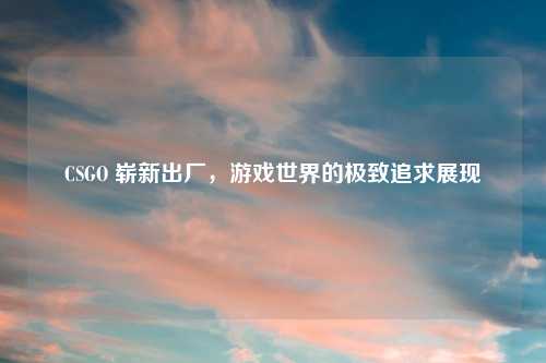 CSGO 崭新出厂，游戏世界的极致追求展现