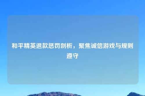 和平精英退款惩罚剖析,聚焦诚信游戏与规则遵守