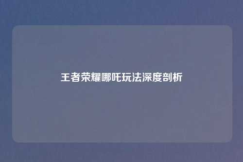王者荣耀哪吒玩法深度剖析