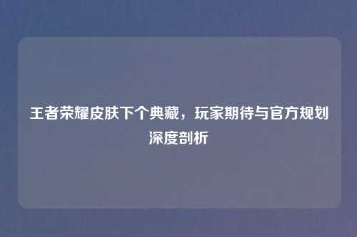 王者荣耀皮肤下个典藏，玩家期待与官方规划深度剖析