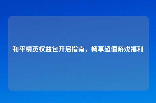 和平精英权益包开启指南，畅享超值游戏福利