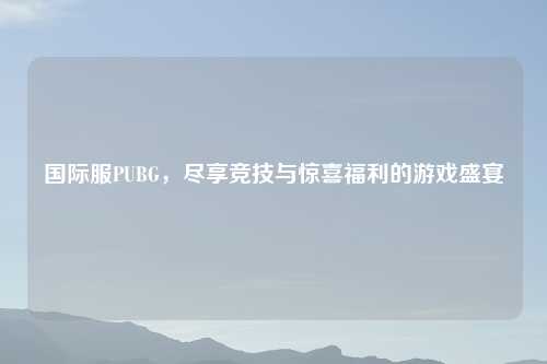 国际服PUBG，尽享竞技与惊喜福利的游戏盛宴