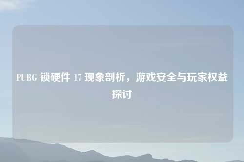 PUBG 锁硬件 17 现象剖析，游戏安全与玩家权益探讨