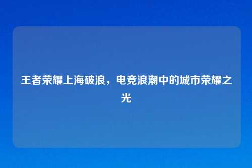 王者荣耀上海破浪，电竞浪潮中的城市荣耀之光
