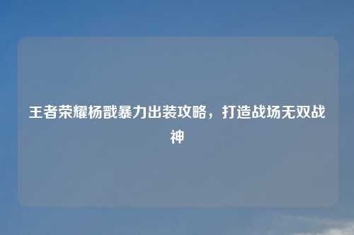 王者荣耀杨戬暴力出装攻略，打造战场无双战神