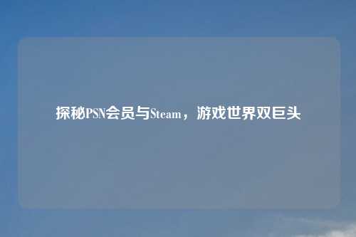 探秘PSN会员与Steam，游戏世界双巨头