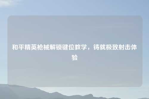 和平精英枪械解锁键位教学,铸就极致射击体验