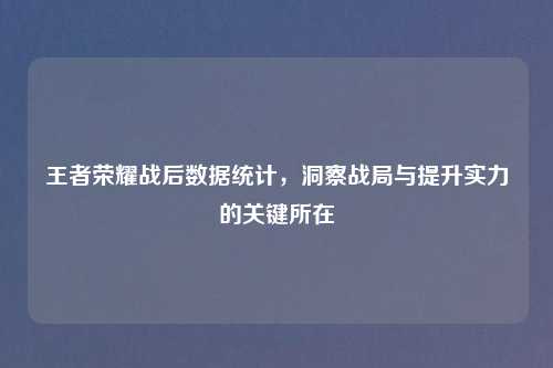 王者荣耀战后数据统计，洞察战局与提升实力的关键所在