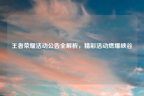 王者荣耀活动公告全解析，精彩活动燃爆峡谷