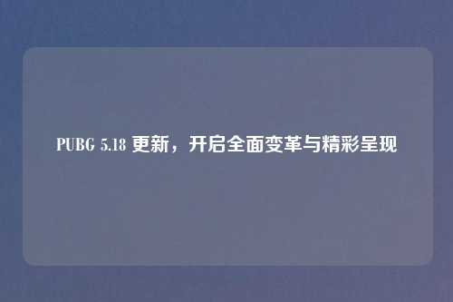 PUBG 5.18 更新，开启全面变革与精彩呈现