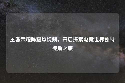 王者荣耀陈耀烨视频，开启探索电竞世界独特视角之旅
