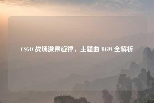 CSGO 战场激昂旋律,主题曲 BGM 全解析