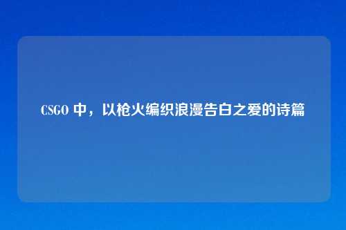 CSGO 中，以枪火编织浪漫告白之爱的诗篇