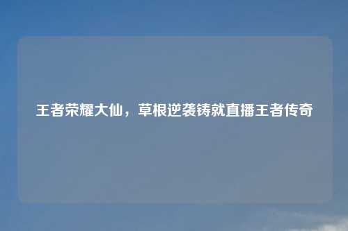 王者荣耀大仙，草根逆袭铸就直播王者传奇