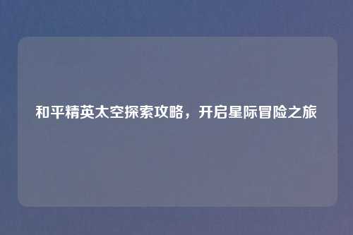 和平精英太空探索攻略，开启星际冒险之旅