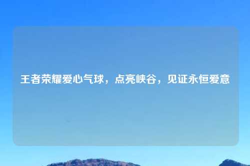 王者荣耀爱心气球，点亮峡谷，见证永恒爱意