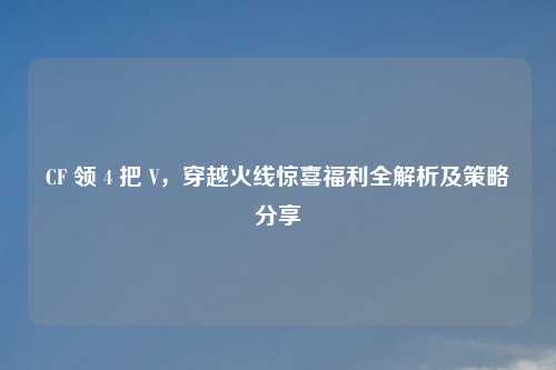 CF 领 4 把 V，穿越火线惊喜福利全解析及策略分享