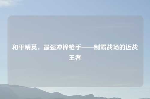 和平精英，最强冲锋枪手——制霸战场的近战王者