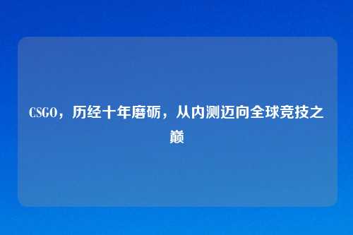 CSGO,历经十年磨砺,从内测迈向全球竞技之巅