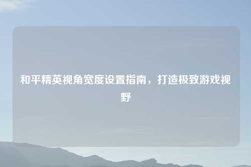 和平精英视角宽度设置指南,打造极致游戏视野