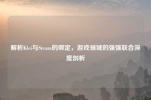 解析Klei与Steam的绑定，游戏领域的强强联合深度剖析