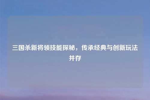 三国杀新将领技能探秘,传承经典与创新玩法并存