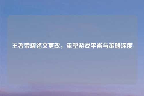 王者荣耀铭文更改,重塑游戏平衡与策略深度