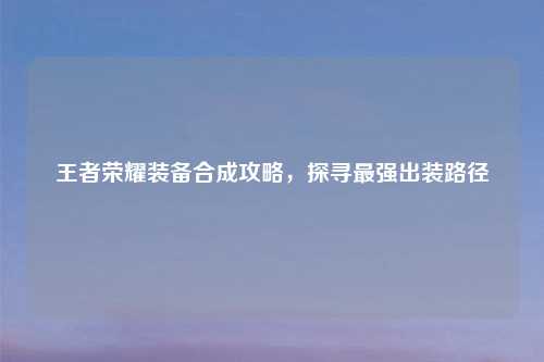 王者荣耀装备合成攻略，探寻最强出装路径