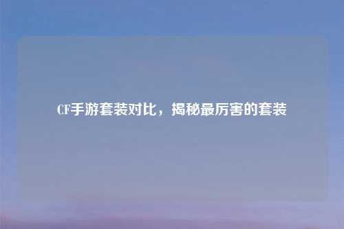 CF手游套装对比，揭秘最厉害的套装