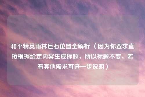 和平精英雨林巨石位置全解析 （因为你要求直接根据给定内容生成标题，所以标题不变，若有其他需求可进一步说明）