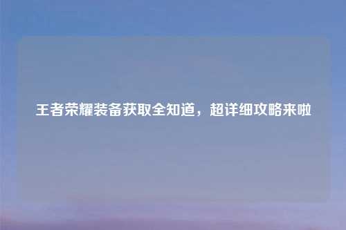 王者荣耀装备获取全知道，超详细攻略来啦