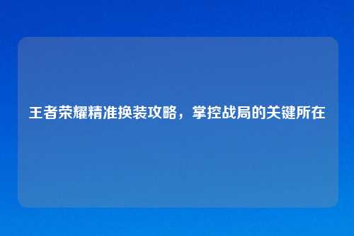 王者荣耀精准换装攻略，掌控战局的关键所在