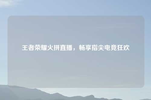 王者荣耀火拼直播，畅享指尖电竞狂欢