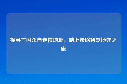 探寻三国杀自走棋地址，踏上策略智慧博弈之旅