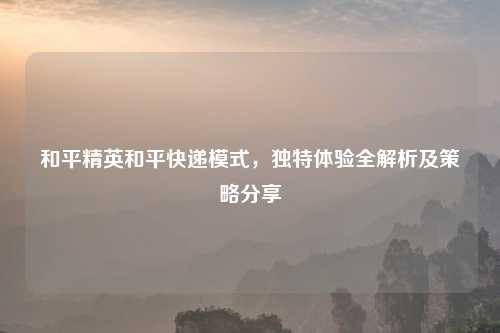 和平精英和平快递模式,独特体验全解析及策略分享