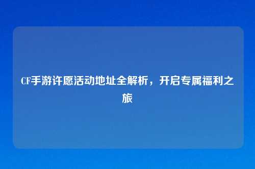 CF手游许愿活动地址全解析，开启专属福利之旅