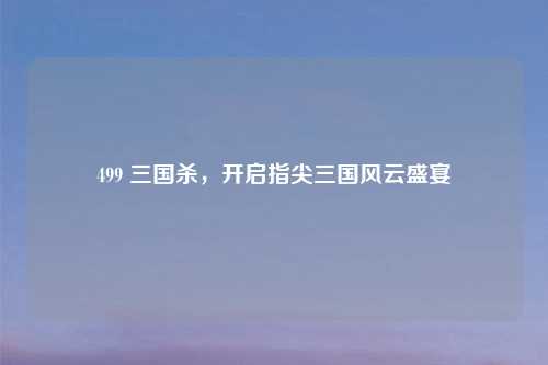 499 三国杀，开启指尖三国风云盛宴